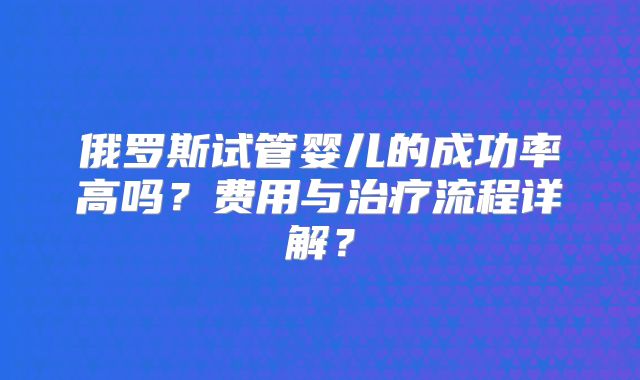 俄罗斯试管婴儿的成功率高吗？费用与治疗流程详解？