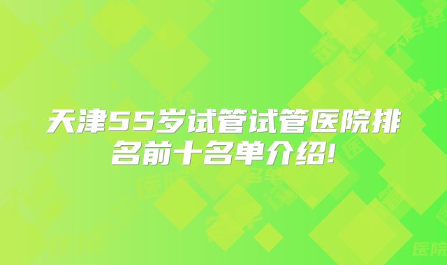 天津55岁试管试管医院排名前十名单介绍!