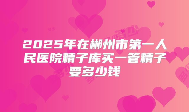 2025年在郴州市第一人民医院精子库买一管精子要多少钱