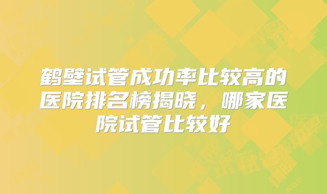 鹤壁试管成功率比较高的医院排名榜揭晓，哪家医院试管比较好