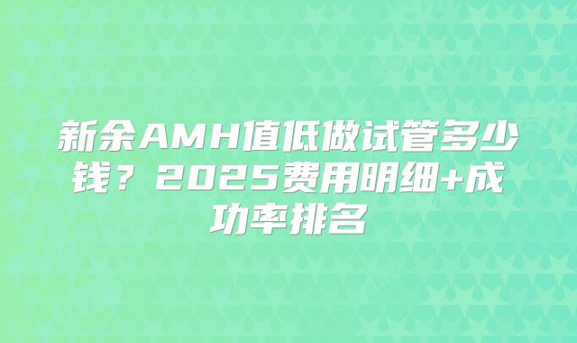 新余AMH值低做试管多少钱?2025费用明细+成功率排名