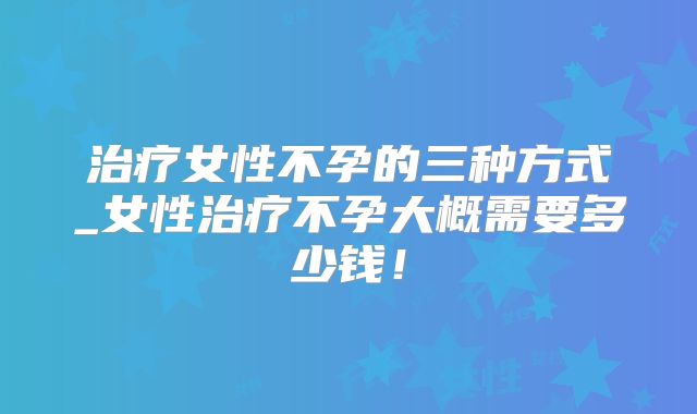 治疗女性不孕的三种方式_女性治疗不孕大概需要多少钱!