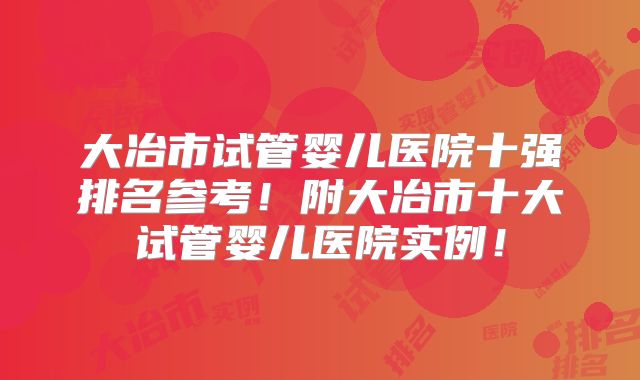 大冶市试管婴儿医院十强排名参考！附大冶市十大试管婴儿医院实例！