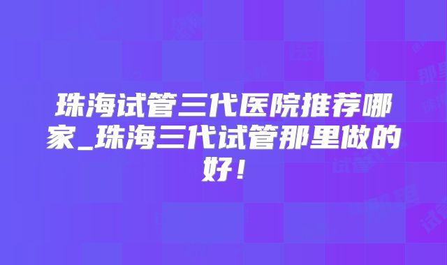 珠海试管三代医院推荐哪家_珠海三代试管那里做的好!