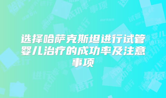选择哈萨克斯坦进行试管婴儿治疗的成功率及注意事项