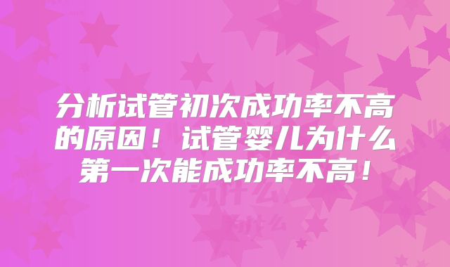 分析试管初次成功率不高的原因！试管婴儿为什么第一次能成功率不高！