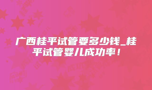 广西桂平试管要多少钱_桂平试管婴儿成功率！