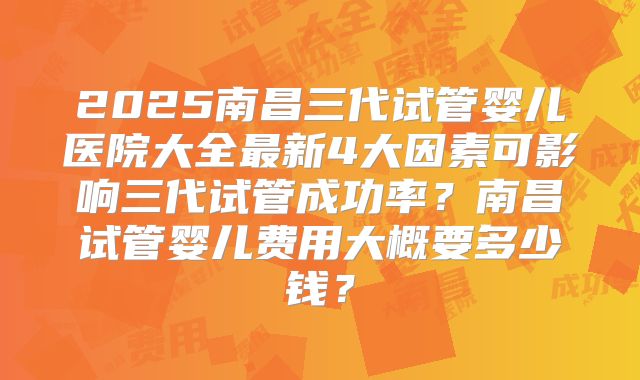 2025南昌三代试管婴儿医院大全最新4大因素可影响三代试管成功率?南昌试管婴儿费用大概要多少钱?