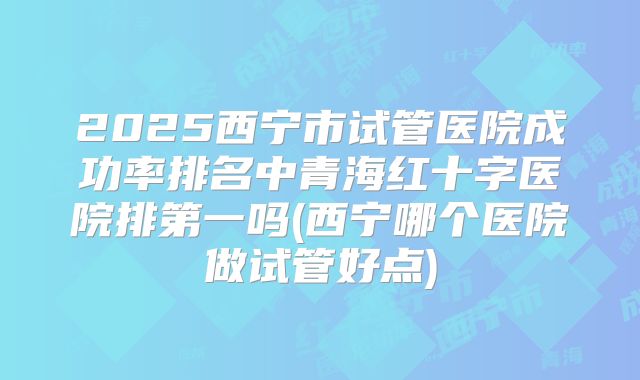 2025西宁市试管医院成功率排名中青海红十字医院排第一吗(西宁哪个医院做试管好点)