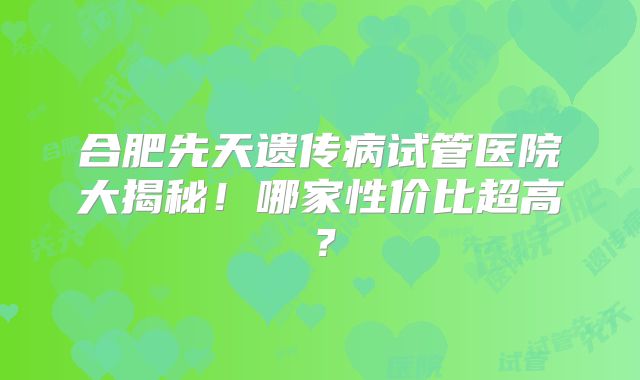合肥先天遗传病试管医院大揭秘！哪家性价比超高？
