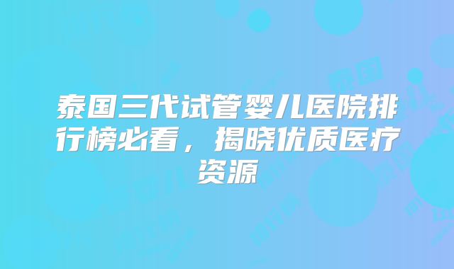 泰国三代试管婴儿医院排行榜必看，揭晓优质医疗资源