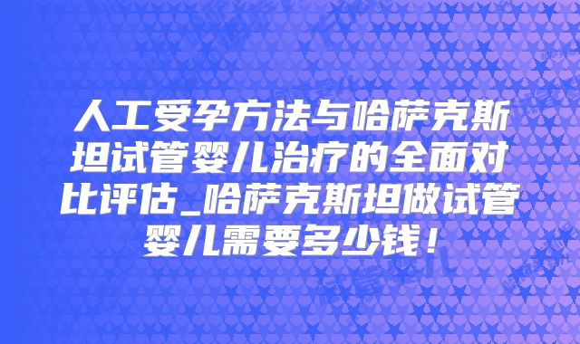 人工受孕方法与哈萨克斯坦试管婴儿治疗的全面对比评估_哈萨克斯坦做试管婴儿需要多少钱！