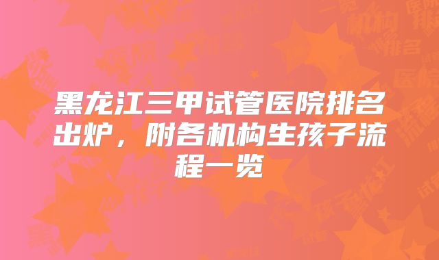 黑龙江三甲试管医院排名出炉，附各机构生孩子流程一览