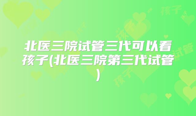 北医三院试管三代可以看孩子(北医三院第三代试管)