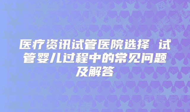医疗资讯试管医院选择 试管婴儿过程中的常见问题及解答