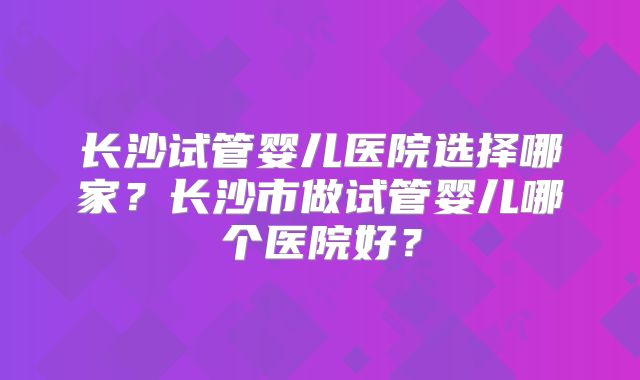长沙试管婴儿医院选择哪家？长沙市做试管婴儿哪个医院好？