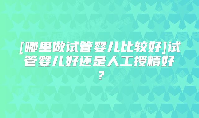 [哪里做试管婴儿比较好]试管婴儿好还是人工授精好？