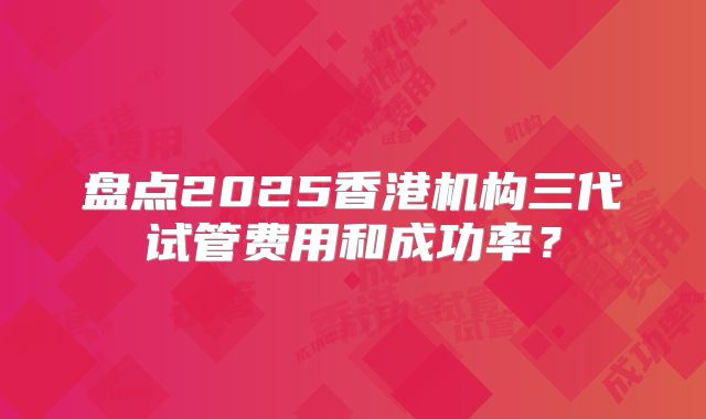 盘点2025香港机构三代试管费用和成功率？