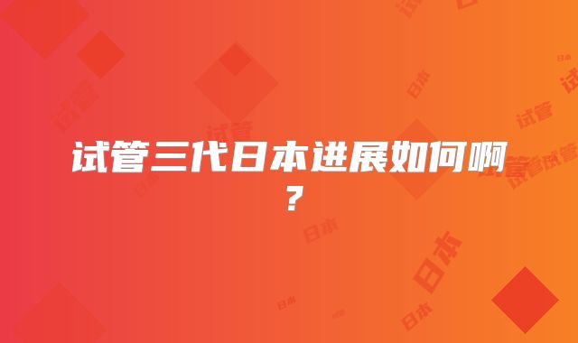 试管三代日本进展如何啊？