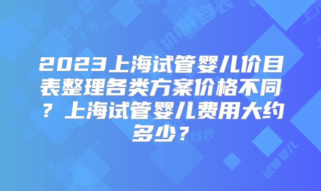 2023上海试管婴儿价目表整理各类方案价格不同?上海试管婴儿费用大约多少?