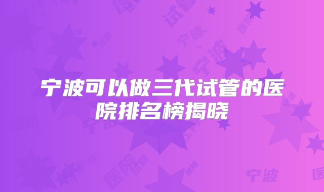 宁波可以做三代试管的医院排名榜揭晓