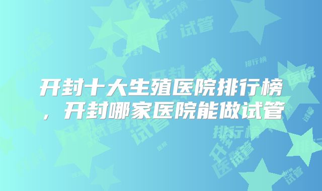 开封十大生殖医院排行榜，开封哪家医院能做试管