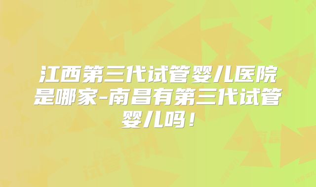 江西第三代试管婴儿医院是哪家-南昌有第三代试管婴儿吗！