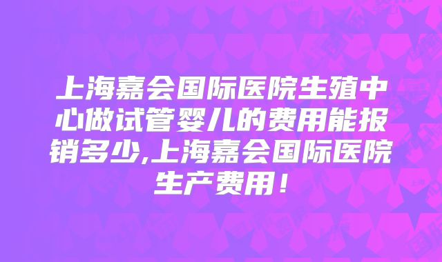上海嘉会国际医院生殖中心做试管婴儿的费用能报销多少,上海嘉会国际医院生产费用!