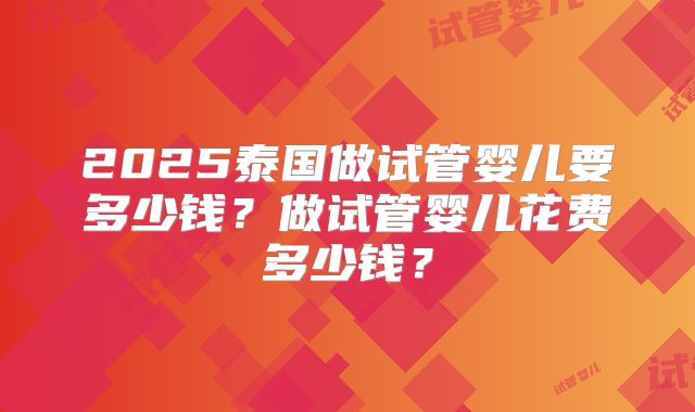 2025泰国做试管婴儿要多少钱?做试管婴儿花费多少钱?