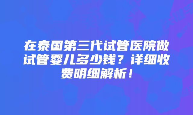 在泰国第三代试管医院做试管婴儿多少钱？详细收费明细解析！
