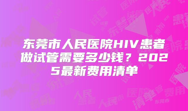 东莞市人民医院HIV患者做试管需要多少钱？2025最新费用清单