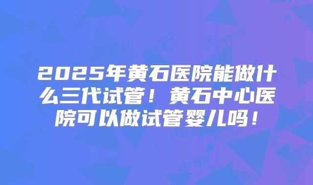 2025年黄石医院能做什么三代试管!黄石中心医院可以做试管婴儿吗!