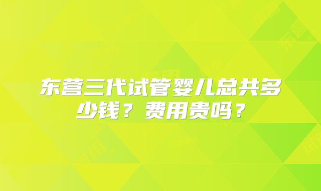 东营三代试管婴儿总共多少钱？费用贵吗？