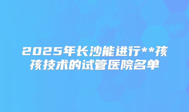 2025年长沙能进行**孩孩技术的试管医院名单