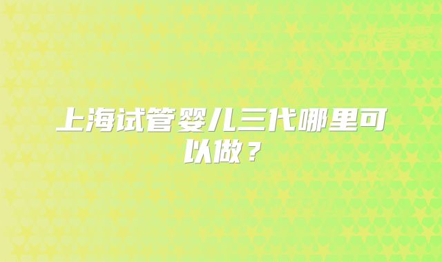 上海试管婴儿三代哪里可以做？