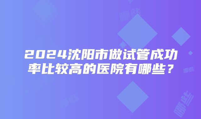 2024沈阳市做试管成功率比较高的医院有哪些?