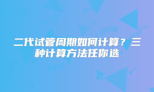 二代试管周期如何计算？三种计算方法任你选