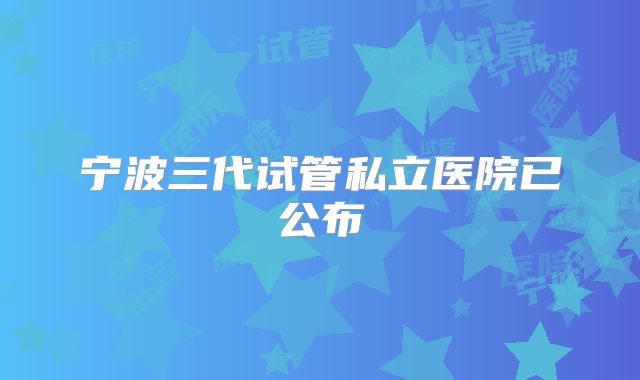 宁波三代试管私立医院已公布
