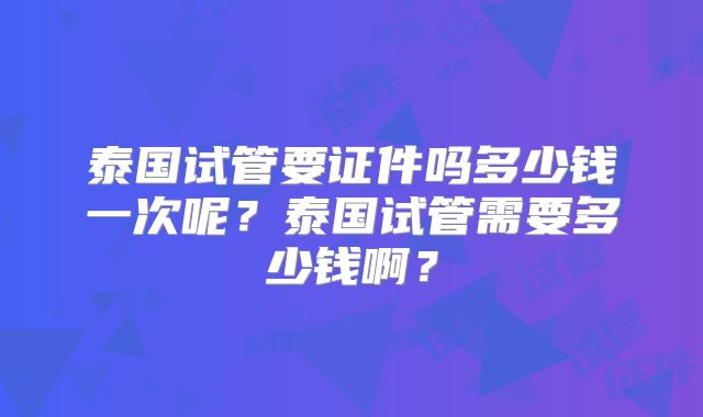 泰国试管要证件吗多少钱一次呢？泰国试管需要多少钱啊？