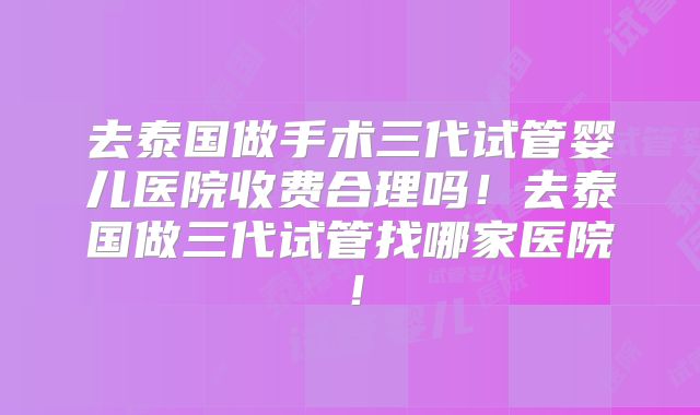 去泰国做手术三代试管婴儿医院收费合理吗!去泰国做三代试管找哪家医院!