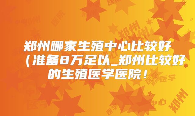 郑州哪家生殖中心比较好(准备8万足以_郑州比较好的生殖医学医院!