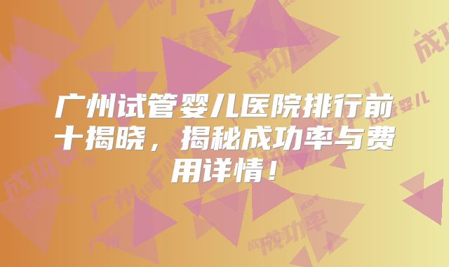 广州试管婴儿医院排行前十揭晓，揭秘成功率与费用详情！