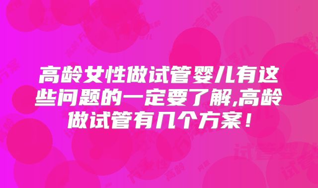 高龄女性做试管婴儿有这些问题的一定要了解,高龄做试管有几个方案！