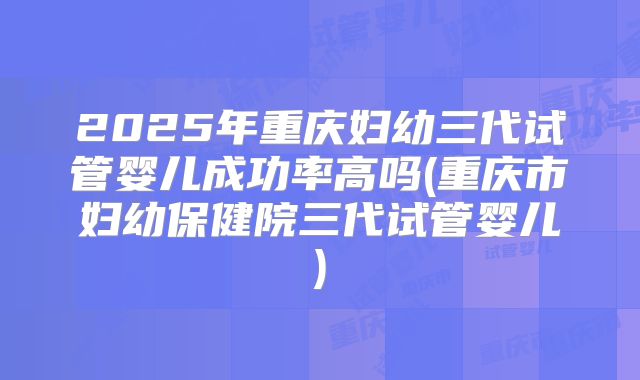 2025年重庆妇幼三代试管婴儿成功率高吗(重庆市妇幼保健院三代试管婴儿)