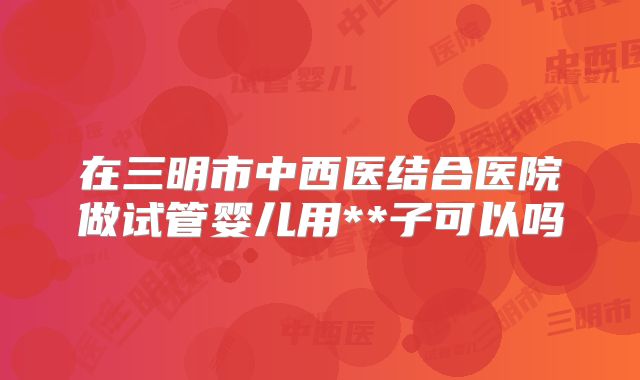 在三明市中西医结合医院做试管婴儿用**子可以吗