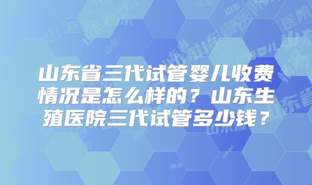 山东省三代试管婴儿收费情况是怎么样的?山东生殖医院三代试管多少钱?