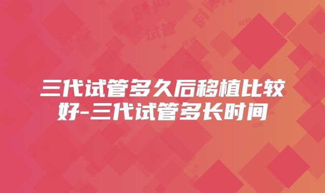 三代试管多久后移植比较好-三代试管多长时间