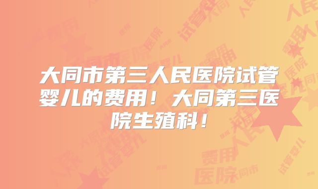 大同市第三人民医院试管婴儿的费用!大同第三医院生殖科!