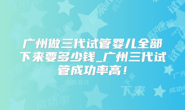 广州做三代试管婴儿全部下来要多少钱_广州三代试管成功率高！