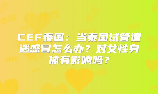 CEF泰国:当泰国试管遭遇感冒怎么办?对女性身体有影响吗?